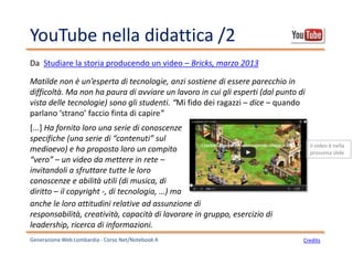 YouTube nella didattica /2
Generazione Web Lombardia - Corso Net/Notebook A Credits
Matilde non è un’esperta di tecnologie, anzi sostiene di essere parecchio in
difficoltà. Ma non ha paura di avviare un lavoro in cui gli esperti (dal punto di
vista delle tecnologie) sono gli studenti. “Mi fido dei ragazzi – dice – quando
parlano ‘strano’ faccio finta di capire”
Da Studiare la storia producendo un video – Bricks, marzo 2013
[...] Ha fornito loro una serie di conoscenze
specifiche (una serie di “contenuti” sul
medioevo) e ha proposto loro un compito
“vero” – un video da mettere in rete –
invitandoli a sfruttare tutte le loro
conoscenze e abilità utili (di musica, di
diritto – il copyright -, di tecnologia, …) ma
anche le loro attitudini relative ad assunzione di
responsabilità, creatività, capacità di lavorare in gruppo, esercizio di
leadership, ricerca di informazioni.
il video è nella
prossima slide
 