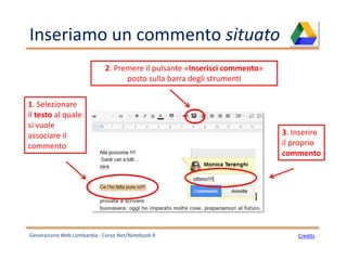 Inseriamo un commento situato
Generazione Web Lombardia - Corso Net/Notebook A Credits
2. Premere il pulsante «Inserisci commento»
posto sulla barra degli strumenti
1. Selezionare
il testo al quale
si vuole
associare il
commento
3. Inserire
il proprio
commento
 