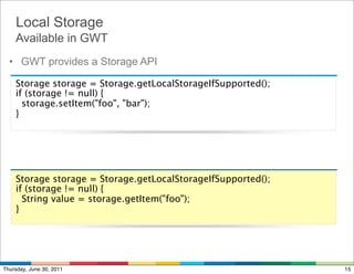 Local Storage
    Available in GWT
  • GWT provides a Storage API

    Storage storage = Storage.getLocalStorageIfSupported();
    if (storage != null) {
      storage.setItem("foo", "bar");
    }




    Storage storage = Storage.getLocalStorageIfSupported();
    if (storage != null) {
      String value = storage.getItem("foo");
    }




Thursday, June 30, 2011                                       15
 