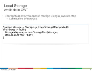 Local Storage
    Available in GWT
  • StorageMap lets you access storage using a java.util.Map
        o   Contributions by Bart Guijt


   Storage storage = Storage.getLocalStorageIfSupported();
   if (storage != null) {
     StorageMap map = new StorageMap(storage);
     storage.put("foo", "bar");
   }




Thursday, June 30, 2011                                        16
 