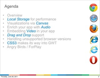 Agenda

  •     Overview
  •     Local Storage for performance
  •     Visualizations via Canvas
  •     Enrich your app with Audio
  •     Embedding Video in your app
  •     Drag and Drop support
  •     Handling unsupported browser versions
  •     CSS3 makes its way into GWT
  •     Angry Birds / ForPlay




Thursday, June 30, 2011                         2
 