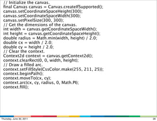     // Initialize the canvas.
    ﬁnal Canvas canvas = Canvas.createIfSupported();
    canvas.setCoordinateSpaceHeight(300);
    canvas.setCoordinateSpaceWidth(300);
    canvas.setPixelSize(300, 300);
    // Get the dimensions of the canvas.
    int width = canvas.getCoordinateSpaceWidth();
    int height = canvas.getCoordinateSpaceHeight();
    double radius = Math.min(width, height) / 2.0;
    double cx = width / 2.0;
    double cy = height / 2.0;
    // Clear the context.
    Context2d context = canvas.getContext2d();
    context.clearRect(0, 0, width, height);
    // Draw a ﬁlled arc.
    context.setFillStyle(CssColor.make(255, 211, 25));
    context.beginPath();
    context.moveTo(cx, cy);
    context.arc(cx, cy, radius, 0, Math.PI);
    context.ﬁll();




Thursday, June 30, 2011                                  28
 