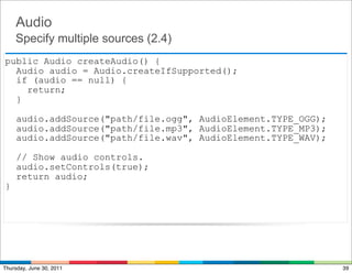 Audio
    Specify multiple sources (2.4)
public Audio createAudio() {
  Audio audio = Audio.createIfSupported();
  if (audio == null) {
    return;
  }

     audio.addSource("path/file.ogg", AudioElement.TYPE_OGG);
     audio.addSource("path/file.mp3", AudioElement.TYPE_MP3);
     audio.addSource("path/file.wav", AudioElement.TYPE_WAV);

     // Show audio controls.
     audio.setControls(true);
     return audio;
}




Thursday, June 30, 2011                                         39
 