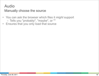 Audio
    Manually choose the source
  • You can ask the browser which files it might support
     o Tells you "probably", "maybe", or ""
  • Ensures that you only load that source




Thursday, June 30, 2011                                    40
 