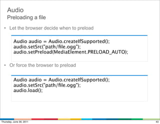 Audio
    Preloading a file
  • Let the browser decide when to preload

          Audio audio = Audio.createIfSupported();
          audio.setSrc("path/ﬁle.ogg");
          audio.setPreload(MediaElement.PRELOAD_AUTO);

  • Or force the browser to preload


          Audio audio = Audio.createIfSupported();
          audio.setSrc("path/ﬁle.ogg");
          audio.load();




Thursday, June 30, 2011                                  43
 
