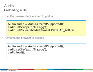 Audio
    Preloading a file
  • Let the browser decide when to preload

          Audio audio = Audio.createIfSupported();
          audio.setSrc("path/ﬁle.ogg");
          audio.setPreload(MediaElement.PRELOAD_AUTO);

  • Or force the browser to preload


          Audio audio = Audio.createIfSupported();
          audio.setSrc("path/ﬁle.ogg");
          audio.load();




Thursday, June 30, 2011                                  44
 