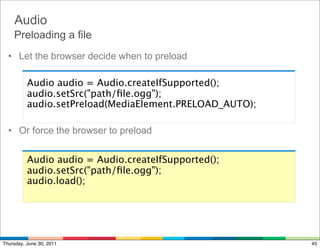 Audio
    Preloading a file
  • Let the browser decide when to preload

          Audio audio = Audio.createIfSupported();
          audio.setSrc("path/ﬁle.ogg");
          audio.setPreload(MediaElement.PRELOAD_AUTO);

  • Or force the browser to preload


          Audio audio = Audio.createIfSupported();
          audio.setSrc("path/ﬁle.ogg");
          audio.load();




Thursday, June 30, 2011                                  45
 