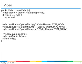 Video
public Video createVideo() {
  Video video = Video.createIfSupported();
  if (video == null) {
    return null;
 }

  video.addSource("path/ﬁle.ogg", VideoElement.TYPE_OGG);
  video.addSource("path/ﬁle.mp4", VideoElement.TYPE_MP4);
  video.addSource("path/ﬁle.webm", VideoElement.TYPE_WEBM);

  // Show audio controls.
  video.setControls(true);
  return video;
}




Thursday, June 30, 2011                                       51
 