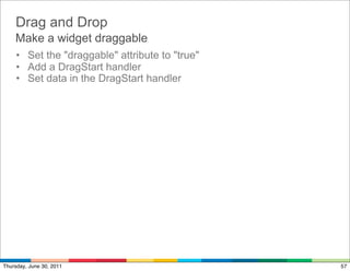 Drag and Drop
    Make a widget draggable
     • Set the "draggable" attribute to "true"
     • Add a DragStart handler
     • Set data in the DragStart handler




Thursday, June 30, 2011                          57
 