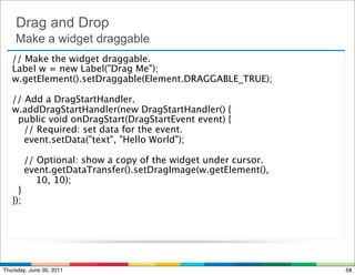Drag and Drop
    Make a widget draggable
   // Make the widget draggable.
   Label w = new Label("Drag Me");
   w.getElement().setDraggable(Element.DRAGGABLE_TRUE);

   // Add a DragStartHandler.
   w.addDragStartHandler(new DragStartHandler() {
     public void onDragStart(DragStartEvent event) {
       // Required: set data for the event.
       event.setData("text", "Hello World");

       // Optional: show a copy of the widget under cursor.
       event.getDataTransfer().setDragImage(w.getElement(),
           10, 10);
    }
   });




Thursday, June 30, 2011                                       58
 