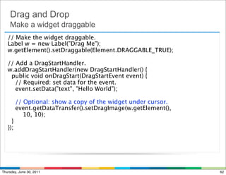 Drag and Drop
    Make a widget draggable
   // Make the widget draggable.
   Label w = new Label("Drag Me");
   w.getElement().setDraggable(Element.DRAGGABLE_TRUE);

   // Add a DragStartHandler.
   w.addDragStartHandler(new DragStartHandler() {
     public void onDragStart(DragStartEvent event) {
       // Required: set data for the event.
       event.setData("text", "Hello World");

       // Optional: show a copy of the widget under cursor.
       event.getDataTransfer().setDragImage(w.getElement(),
           10, 10);
    }
   });




Thursday, June 30, 2011                                       62
 