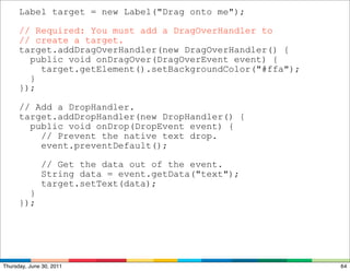 Label target = new Label("Drag onto me");

      // Required: You must add a DragOverHandler to
      // create a target.
      target.addDragOverHandler(new DragOverHandler() {
        public void onDragOver(DragOverEvent event) {
          target.getElement().setBackgroundColor("#ffa");
        }
      });

      // Add a DropHandler.
      target.addDropHandler(new DropHandler() {
        public void onDrop(DropEvent event) {
          // Prevent the native text drop.
          event.preventDefault();

              // Get the data out of the event.
              String data = event.getData("text");
              target.setText(data);
        }
      });




Thursday, June 30, 2011                                     64
 