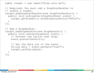 Label target = new Label("Drag onto me");

      // Required: You must add a DragOverHandler to
      // create a target.
      target.addDragOverHandler(new DragOverHandler() {
        public void onDragOver(DragOverEvent event) {
          target.getElement().setBackgroundColor("#ffa");
        }
      });

      // Add a DropHandler.
      target.addDropHandler(new DropHandler() {
        public void onDrop(DropEvent event) {
          // Prevent the native text drop.
          event.preventDefault();

              // Get the data out of the event.
              String data = event.getData("text");
              target.setText(data);
        }
      });




Thursday, June 30, 2011                                     68
 