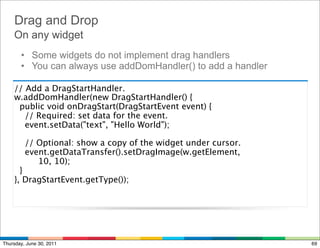 Drag and Drop
    On any widget
       • Some widgets do not implement drag handlers
       • You can always use addDomHandler() to add a handler

    // Add a DragStartHandler.
    w.addDomHandler(new DragStartHandler() {
      public void onDragStart(DragStartEvent event) {
        // Required: set data for the event.
        event.setData("text", "Hello World");

        // Optional: show a copy of the widget under cursor.
        event.getDataTransfer().setDragImage(w.getElement,
             10, 10);
     }
    }, DragStartEvent.getType());




Thursday, June 30, 2011                                        69
 
