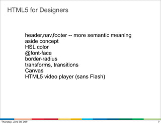 HTML5 for Designers


                    header,nav,footer -- more semantic meaning
                    aside concept
                    HSL color
                    @font-face
                    border-radius
                    transforms, transitions
                    Canvas
                    HTML5 video player (sans Flash)




Thursday, June 30, 2011                                          7
 