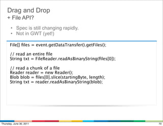 Drag and Drop
    + File API?
        • Spec is still changing rapidly.
        • Not in GWT (yet!)

      File[] ﬁles = event.getDataTransfer().getFiles();

      // read an entire ﬁle
      String txt = FileReader.readAsBinaryString(ﬁles[0]);

        // read a chunk of a ﬁle
        Reader reader = new Reader();
        Blob blob = ﬁles[0].slice(startingByte, length);
        String txt = reader.readAsBinaryString(blob);




Thursday, June 30, 2011                                      70
 