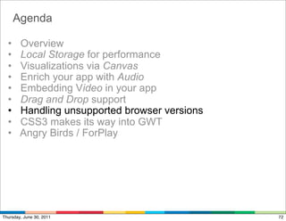 Agenda

  •     Overview
  •     Local Storage for performance
  •     Visualizations via Canvas
  •     Enrich your app with Audio
  •     Embedding Video in your app
  •     Drag and Drop support
  •     Handling unsupported browser versions
  •     CSS3 makes its way into GWT
  •     Angry Birds / ForPlay




Thursday, June 30, 2011                         72
 