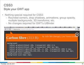 CSS3
    Style your GWT app

  • Nothing special required for CSS3
     o Rounded corners, drop shadows, animations, group opacity,
       multiple backgrounds, 3D transforms, etc.
     o No changes required for GWT's UIBinder




Thursday, June 30, 2011                                            76
 