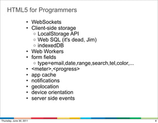 HTML5 for Programmers
                     • WebSockets
                     • Client-side storage
                        o LocalStorage API
                        o Web SQL (it's dead, Jim)
                        o indexedDB
                     • Web Workers
                     • form fields
                        o type=email,date,range,search,tel,color,...
                     • <meter>,<progress>
                     • app cache
                     • notifications
                     • geolocation
                     • device orientation
                     • server side events



Thursday, June 30, 2011                                                8
 