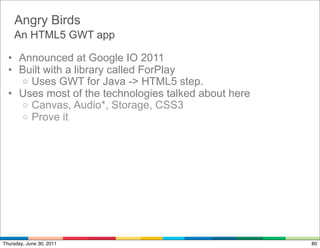 Angry Birds
    An HTML5 GWT app

  • Announced at Google IO 2011
  • Built with a library called ForPlay
    o Uses GWT for Java -> HTML5 step.
  • Uses most of the technologies talked about here
    o Canvas, Audio*, Storage, CSS3
    o Prove it




Thursday, June 30, 2011                               80
 