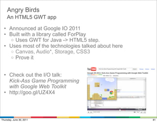 Angry Birds
    An HTML5 GWT app

  • Announced at Google IO 2011
  • Built with a library called ForPlay
    o Uses GWT for Java -> HTML5 step.
  • Uses most of the technologies talked about here
    o Canvas, Audio*, Storage, CSS3
    o Prove it



  • Check out the I/O talk:
    Kick-Ass Game Programming
    with Google Web Toolkit
  • http://goo.gl/UZ4X4



Thursday, June 30, 2011                               81
 