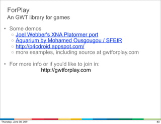 ForPlay
    An GWT library for games

  • Some demos
    o Joel Webber's XNA Platormer port
    o Aquarium by Mohamed Ousgougou / SFEIR
    o http://p4cdroid.appspot.com/
    o more examples, including source at gwtforplay.com

  • For more info or if you'd like to join in:
                 http://gwtforplay.com




Thursday, June 30, 2011                                   83
 