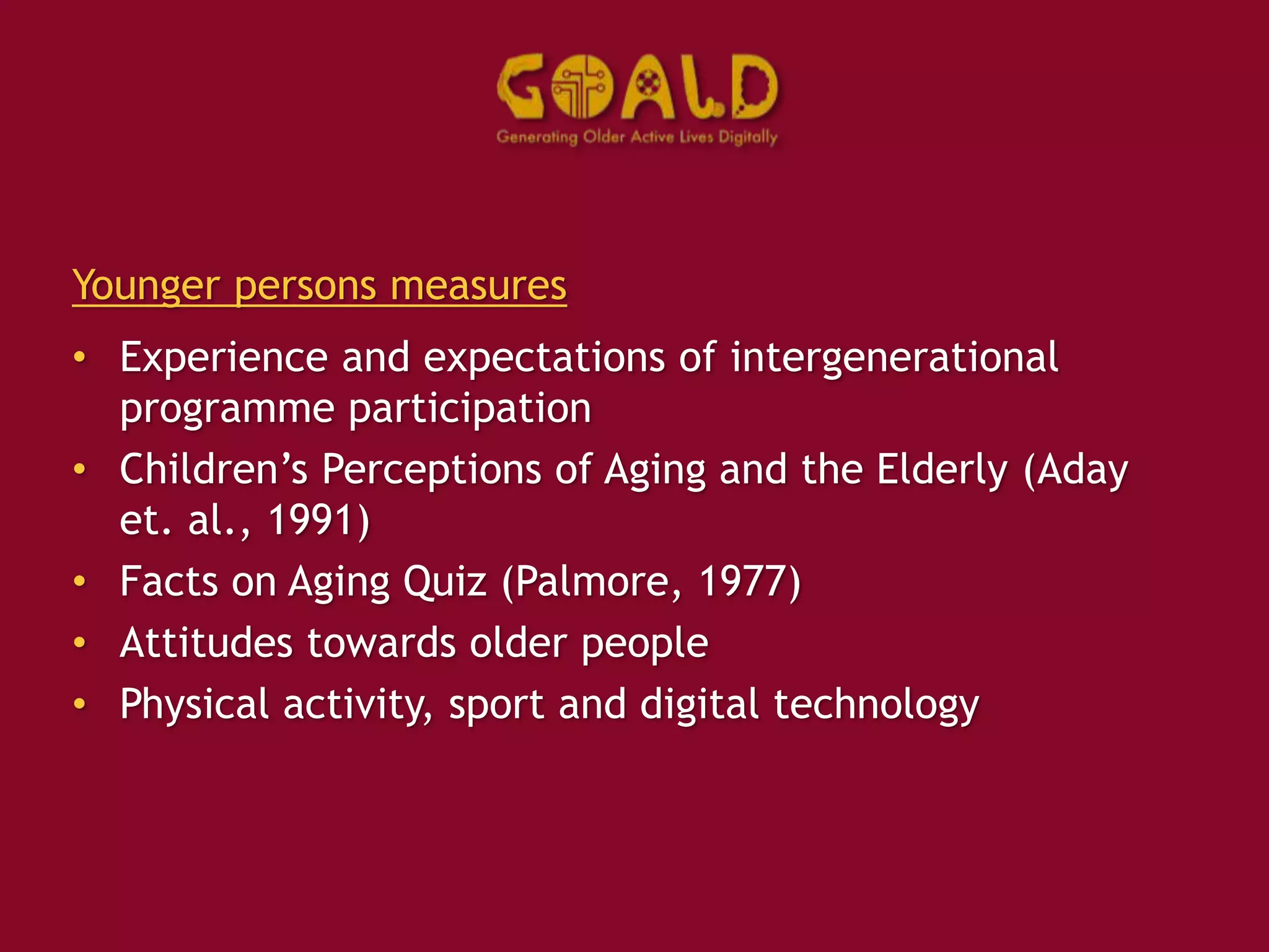 Younger persons measures
• Experience and expectations of intergenerational
programme participation
• Children’s Perceptions of Aging and the Elderly (Aday
et. al., 1991)
• Facts on Aging Quiz (Palmore, 1977)
• Attitudes towards older people
• Physical activity, sport and digital technology
 