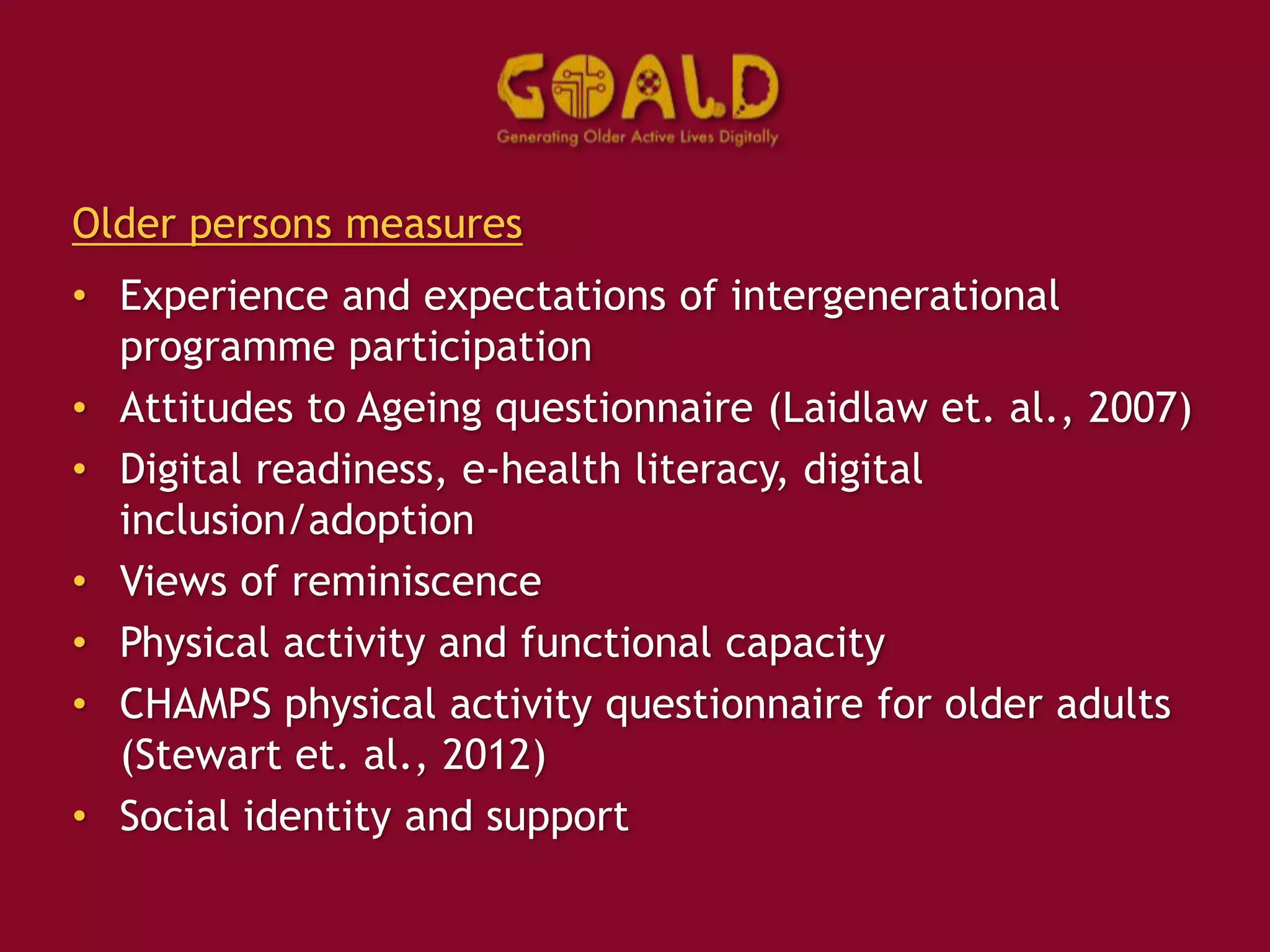 Older persons measures
• Experience and expectations of intergenerational
programme participation
• Attitudes to Ageing questionnaire (Laidlaw et. al., 2007)
• Digital readiness, e-health literacy, digital
inclusion/adoption
• Views of reminiscence
• Physical activity and functional capacity
• CHAMPS physical activity questionnaire for older adults
(Stewart et. al., 2012)
• Social identity and support
 