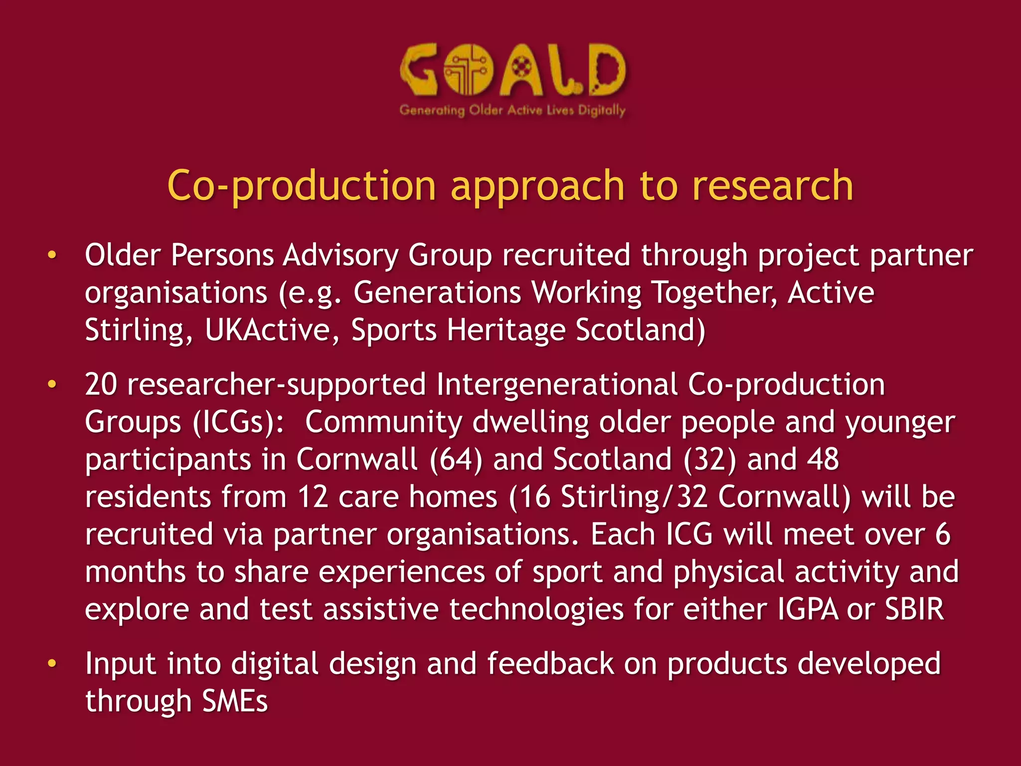 Co-production approach to research
• Older Persons Advisory Group recruited through project partner
organisations (e.g. Generations Working Together, Active
Stirling, UKActive, Sports Heritage Scotland)
• 20 researcher-supported Intergenerational Co-production
Groups (ICGs): Community dwelling older people and younger
participants in Cornwall (64) and Scotland (32) and 48
residents from 12 care homes (16 Stirling/32 Cornwall) will be
recruited via partner organisations. Each ICG will meet over 6
months to share experiences of sport and physical activity and
explore and test assistive technologies for either IGPA or SBIR
• Input into digital design and feedback on products developed
through SMEs
 