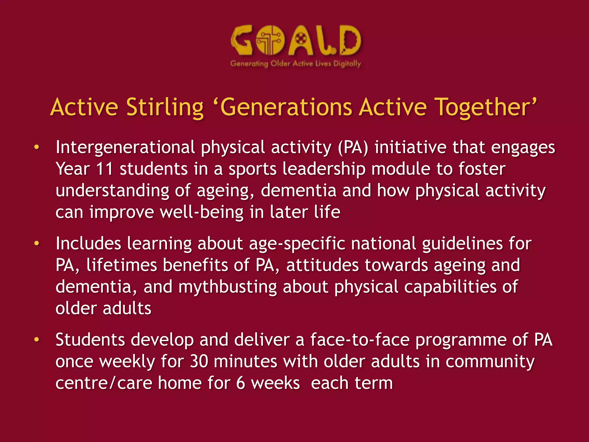 Active Stirling ‘Generations Active Together’
• Intergenerational physical activity (PA) initiative that engages
Year 11 students in a sports leadership module to foster
understanding of ageing, dementia and how physical activity
can improve well-being in later life
• Includes learning about age-specific national guidelines for
PA, lifetimes benefits of PA, attitudes towards ageing and
dementia, and mythbusting about physical capabilities of
older adults
• Students develop and deliver a face-to-face programme of PA
once weekly for 30 minutes with older adults in community
centre/care home for 6 weeks each term
 