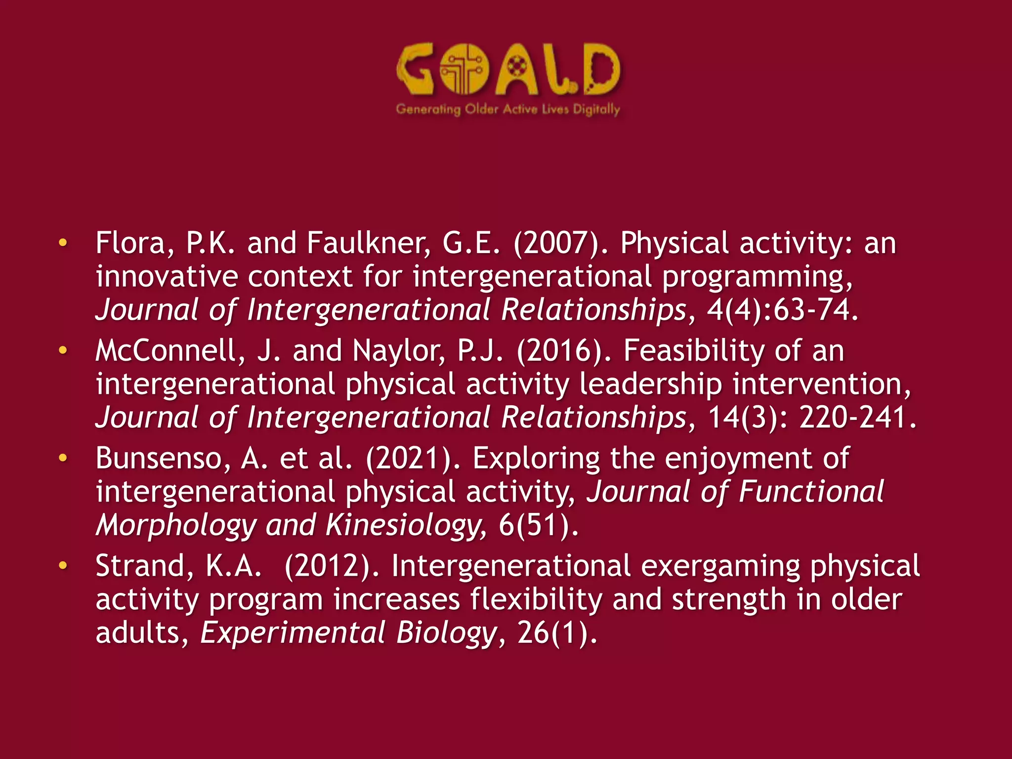 • Flora, P.K. and Faulkner, G.E. (2007). Physical activity: an
innovative context for intergenerational programming,
Journal of Intergenerational Relationships, 4(4):63-74.
• McConnell, J. and Naylor, P.J. (2016). Feasibility of an
intergenerational physical activity leadership intervention,
Journal of Intergenerational Relationships, 14(3): 220-241.
• Bunsenso, A. et al. (2021). Exploring the enjoyment of
intergenerational physical activity, Journal of Functional
Morphology and Kinesiology, 6(51).
• Strand, K.A. (2012). Intergenerational exergaming physical
activity program increases flexibility and strength in older
adults, Experimental Biology, 26(1).
 