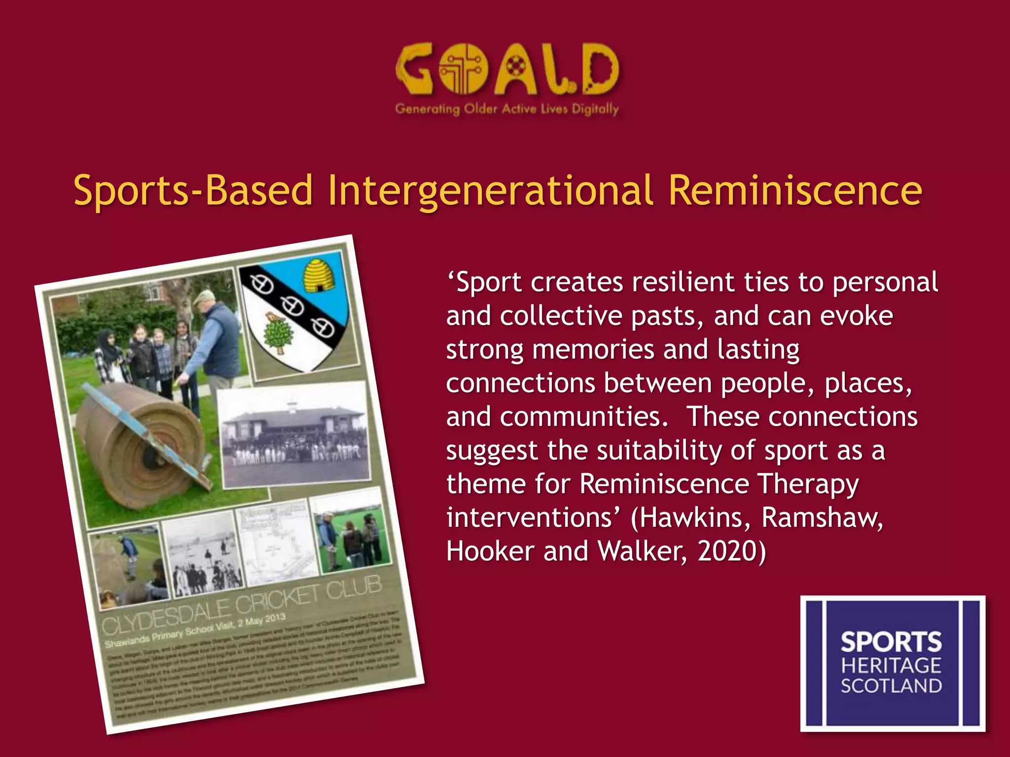 Sports-Based Intergenerational Reminiscence
‘Sport creates resilient ties to personal
and collective pasts, and can evoke
strong memories and lasting
connections between people, places,
and communities. These connections
suggest the suitability of sport as a
theme for Reminiscence Therapy
interventions’ (Hawkins, Ramshaw,
Hooker and Walker, 2020)
 