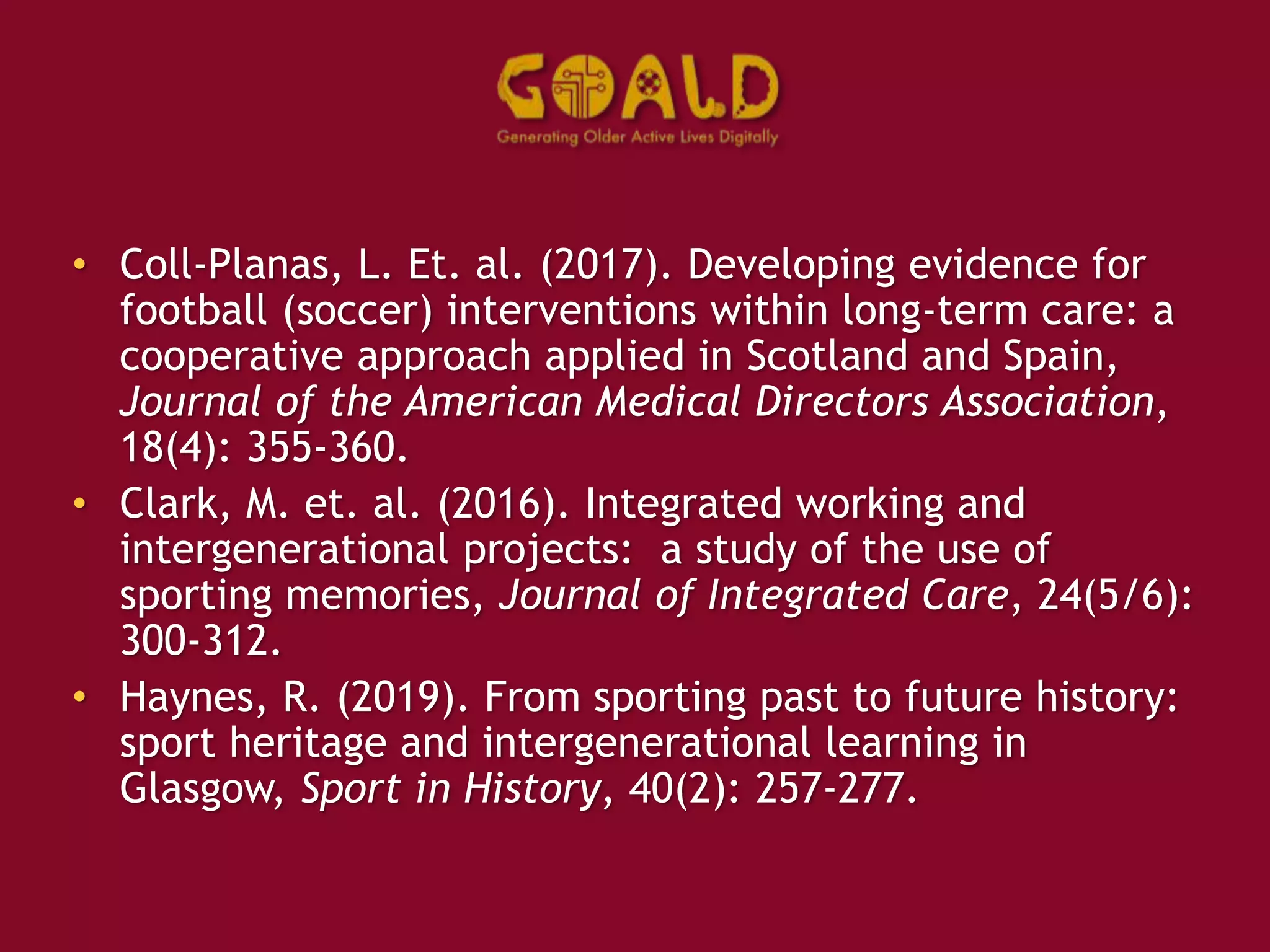 • Coll-Planas, L. Et. al. (2017). Developing evidence for
football (soccer) interventions within long-term care: a
cooperative approach applied in Scotland and Spain,
Journal of the American Medical Directors Association,
18(4): 355-360.
• Clark, M. et. al. (2016). Integrated working and
intergenerational projects: a study of the use of
sporting memories, Journal of Integrated Care, 24(5/6):
300-312.
• Haynes, R. (2019). From sporting past to future history:
sport heritage and intergenerational learning in
Glasgow, Sport in History, 40(2): 257-277.
 