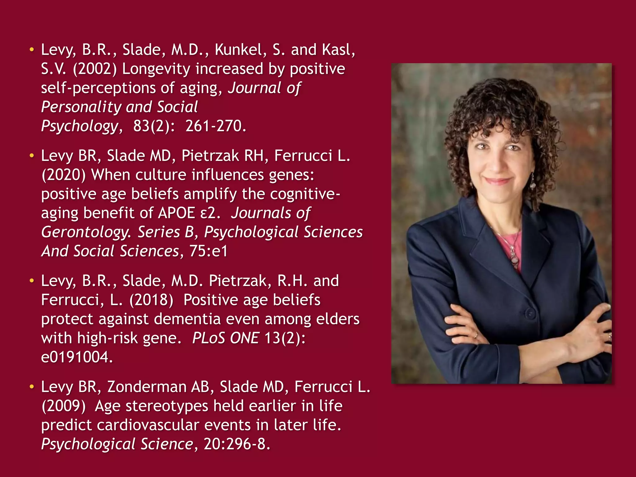 • Levy, B.R., Slade, M.D., Kunkel, S. and Kasl,
S.V. (2002) Longevity increased by positive
self-perceptions of aging, Journal of
Personality and Social
Psychology, 83(2): 261-270.
• Levy BR, Slade MD, Pietrzak RH, Ferrucci L.
(2020) When culture influences genes:
positive age beliefs amplify the cognitive-
aging benefit of APOE ε2. Journals of
Gerontology. Series B, Psychological Sciences
And Social Sciences, 75:e1
• Levy, B.R., Slade, M.D. Pietrzak, R.H. and
Ferrucci, L. (2018) Positive age beliefs
protect against dementia even among elders
with high-risk gene. PLoS ONE 13(2):
e0191004.
• Levy BR, Zonderman AB, Slade MD, Ferrucci L.
(2009) Age stereotypes held earlier in life
predict cardiovascular events in later life.
Psychological Science, 20:296-8.
 