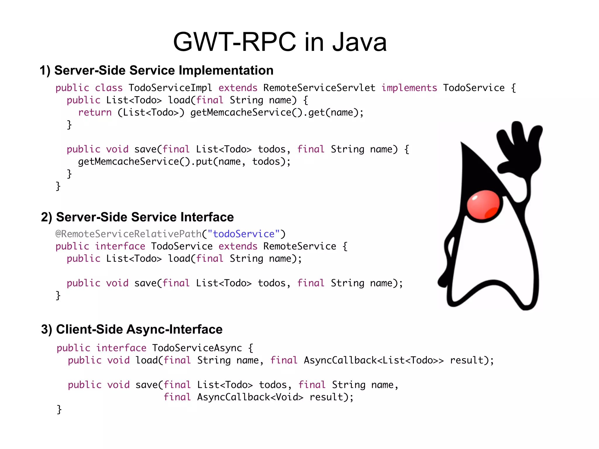 public class TodoServiceImpl extends RemoteServiceServlet implements TodoService {
public List<Todo> load(final String name) {
return (List<Todo>) getMemcacheService().get(name);
}
public void save(final List<Todo> todos, final String name) {
getMemcacheService().put(name, todos);
}
}
@RemoteServiceRelativePath("todoService")
public interface TodoService extends RemoteService {
public List<Todo> load(final String name);
public void save(final List<Todo> todos, final String name);
}
public interface TodoServiceAsync {
public void load(final String name, final AsyncCallback<List<Todo>> result);
public void save(final List<Todo> todos, final String name,  
final AsyncCallback<Void> result);
}
1) Server-Side Service Implementation
2) Server-Side Service Interface
3) Client-Side Async-Interface
GWT-RPC in Java
 