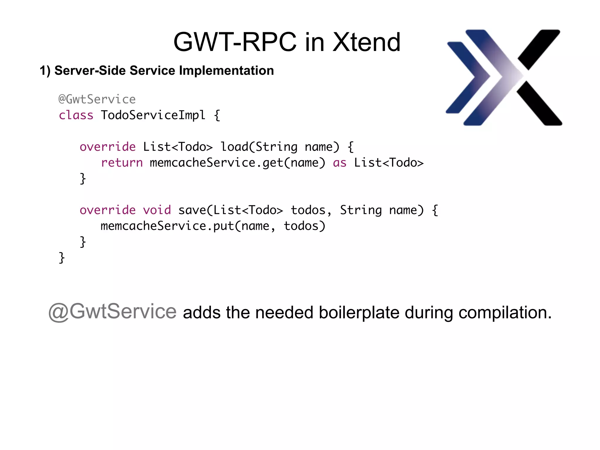 1) Server-Side Service Implementation
GWT-RPC in Xtend
@GwtService
class TodoServiceImpl {
override List<Todo> load(String name) {
return memcacheService.get(name) as List<Todo>
}
override void save(List<Todo> todos, String name) {
memcacheService.put(name, todos)
}
}
@GwtService adds the needed boilerplate during compilation.
 