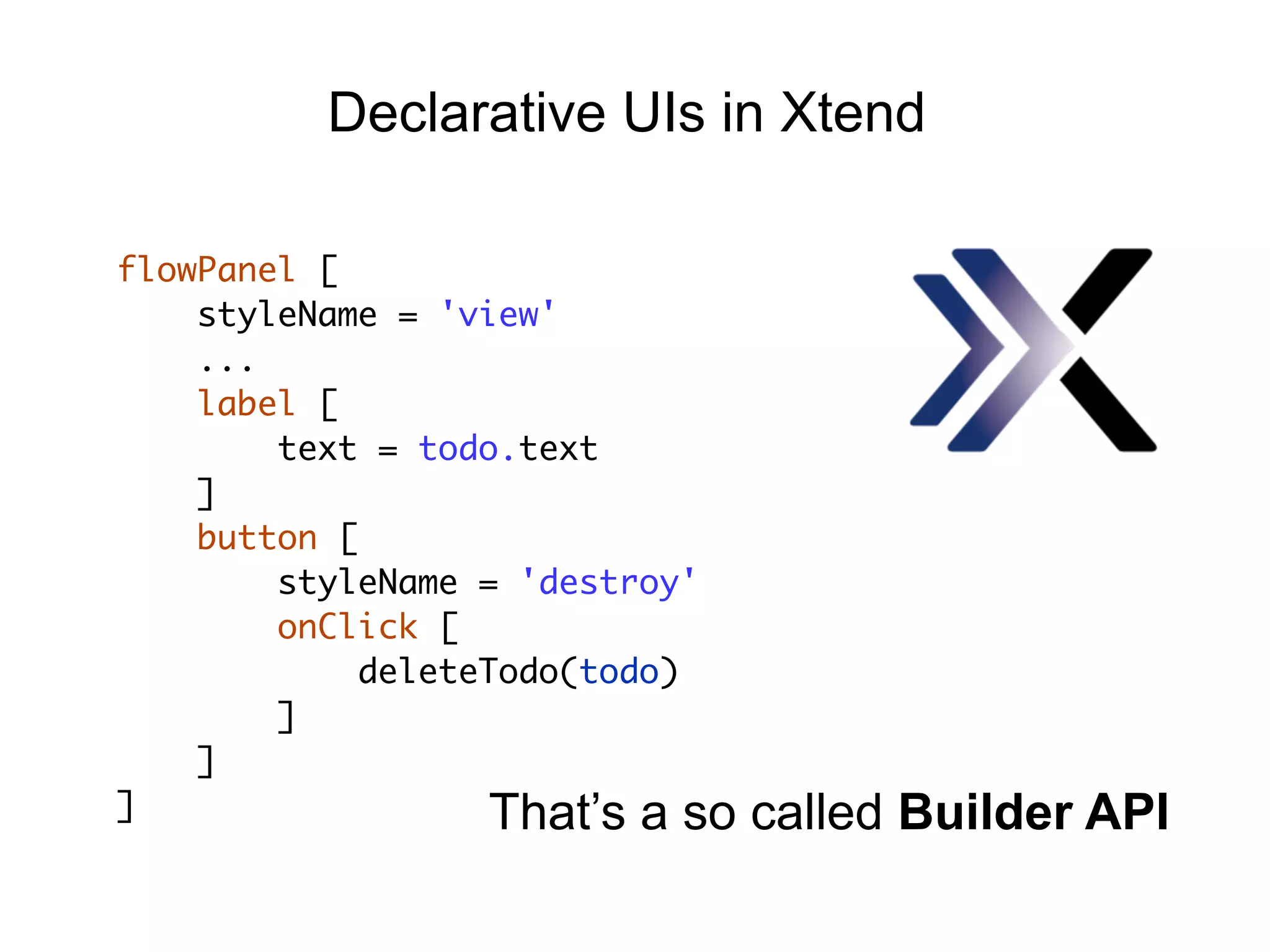 flowPanel [
styleName = 'view'
...
label [
text = todo.text
]
button [
styleName = 'destroy'
onClick [
deleteTodo(todo)
]
]
]
Declarative UIs in Xtend
That’s a so called Builder API
 