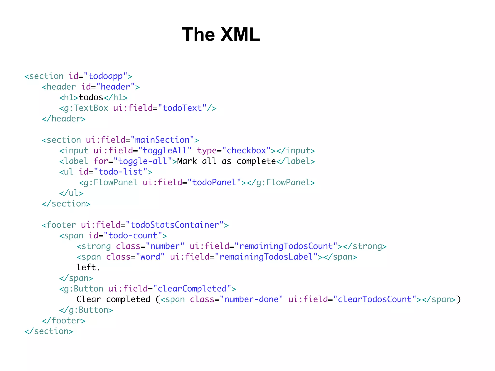 <section id="todoapp">
<header id="header">
<h1>todos</h1>
<g:TextBox ui:field="todoText"/>
</header>
<section ui:field="mainSection">
<input ui:field="toggleAll" type="checkbox"></input>
<label for="toggle-all">Mark all as complete</label>
<ul id="todo-list">
<g:FlowPanel ui:field="todoPanel"></g:FlowPanel>
</ul>
</section>
<footer ui:field="todoStatsContainer">
<span id="todo-count">
<strong class="number" ui:field="remainingTodosCount"></strong>
<span class="word" ui:field="remainingTodosLabel"></span>
left.
</span>
<g:Button ui:field="clearCompleted">
Clear completed (<span class="number-done" ui:field="clearTodosCount"></span>)
</g:Button>
</footer>
</section>
The XML
 