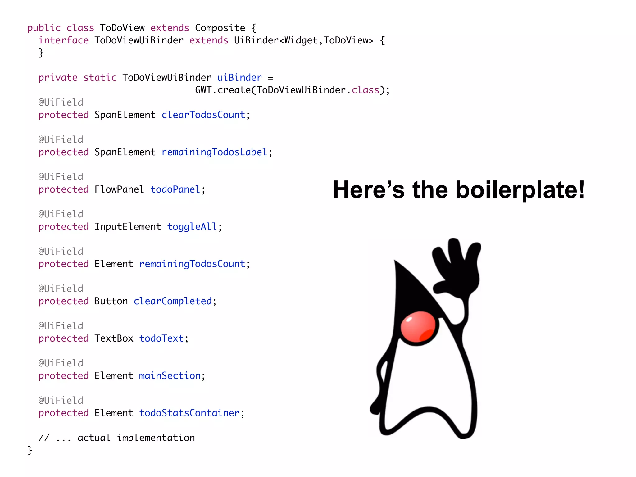 public class ToDoView extends Composite {
interface ToDoViewUiBinder extends UiBinder<Widget,ToDoView> {
}
private static ToDoViewUiBinder uiBinder =  
GWT.create(ToDoViewUiBinder.class);
@UiField
protected SpanElement clearTodosCount;
@UiField
protected SpanElement remainingTodosLabel;
@UiField
protected FlowPanel todoPanel;
@UiField
protected InputElement toggleAll;
@UiField
protected Element remainingTodosCount;
@UiField
protected Button clearCompleted;
@UiField
protected TextBox todoText;
@UiField
protected Element mainSection;
@UiField
protected Element todoStatsContainer;
// ... actual implementation
}
Here’s the boilerplate!
 