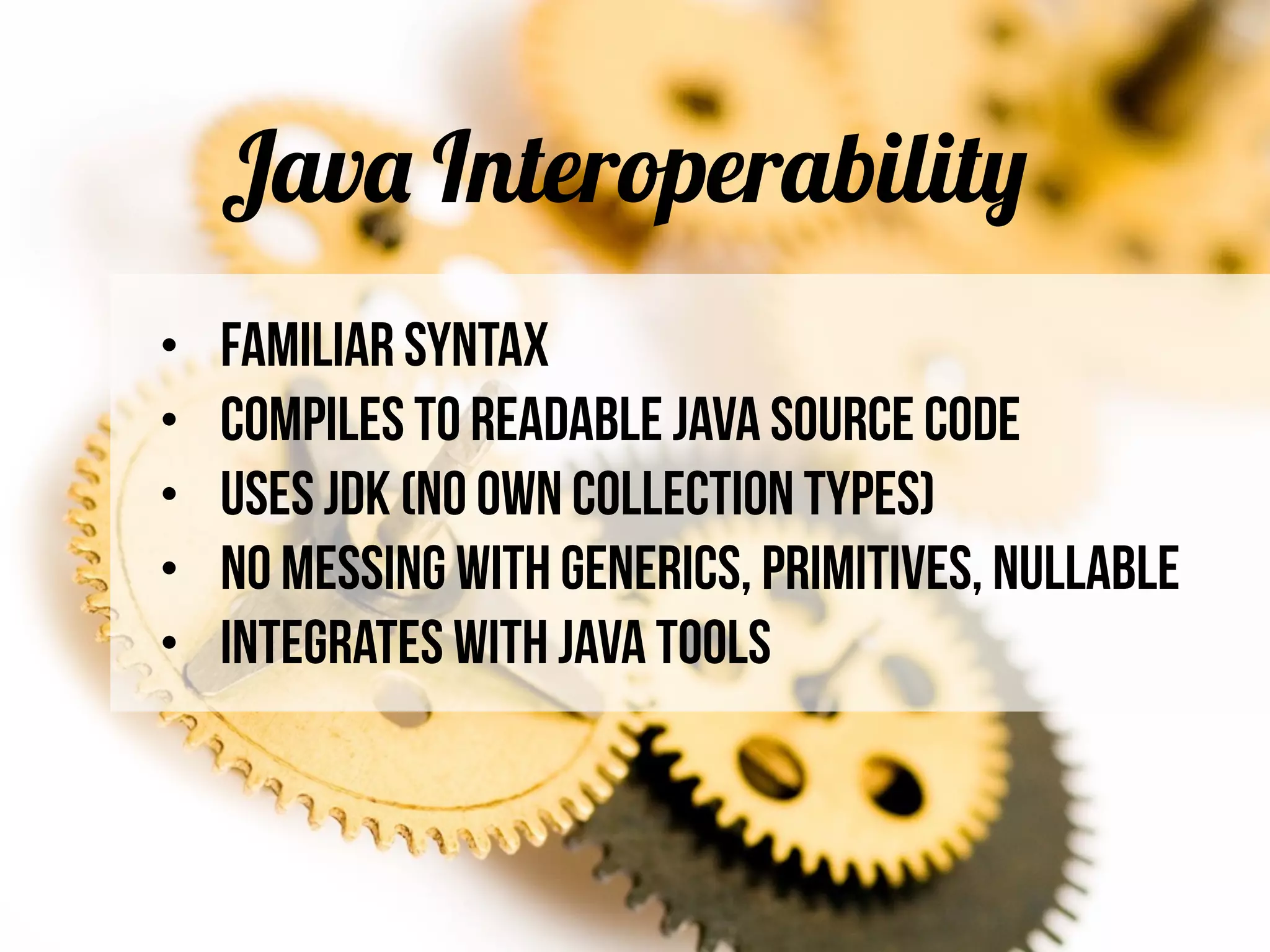 Java Interoperability
• Familiar Syntax
• Compiles to readable Java source code
• Uses JDK (no own collection types)
• No messing with generics, primitives, nullable
• Integrates with Java Tools
 