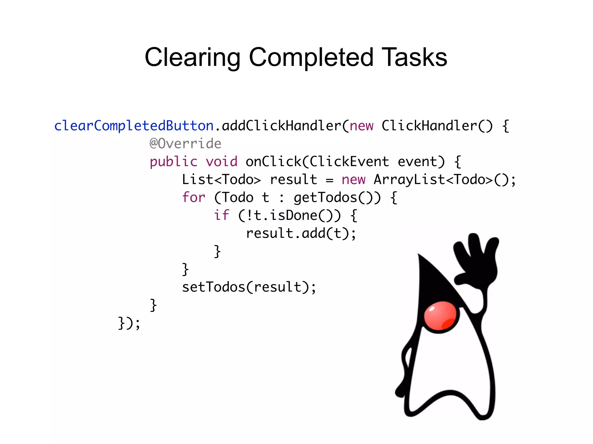 clearCompletedButton.addClickHandler(new ClickHandler() {
@Override
public void onClick(ClickEvent event) {
List<Todo> result = new ArrayList<Todo>();
for (Todo t : getTodos()) {
if (!t.isDone()) {
result.add(t);
}
}
setTodos(result);
}
});
Clearing Completed Tasks
 