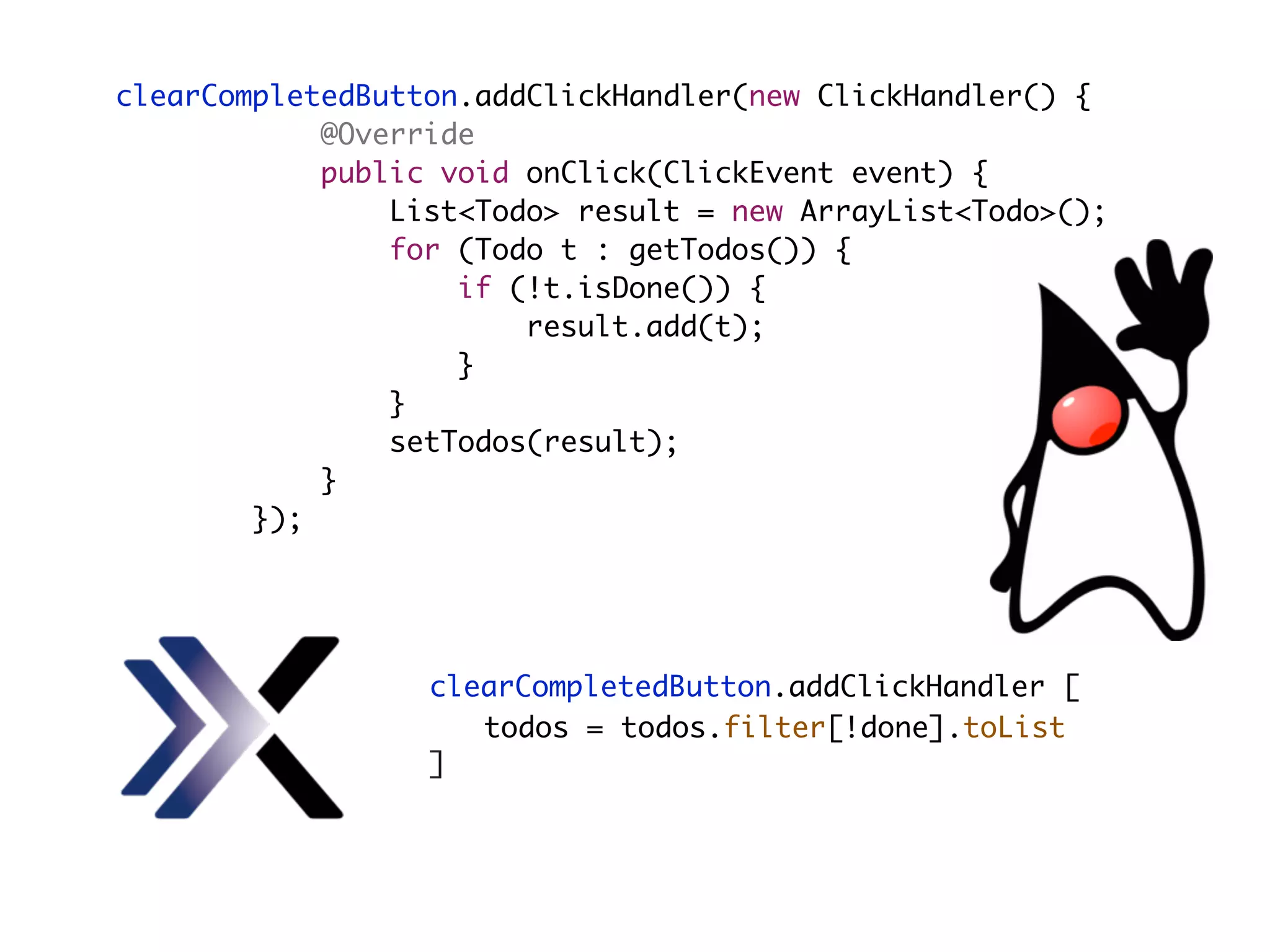 clearCompletedButton.addClickHandler(new ClickHandler() {
@Override
public void onClick(ClickEvent event) {
List<Todo> result = new ArrayList<Todo>();
for (Todo t : getTodos()) {
if (!t.isDone()) {
result.add(t);
}
}
setTodos(result);
}
});
clearCompletedButton.addClickHandler [
]
todos = todos.filter[!done].toList
 