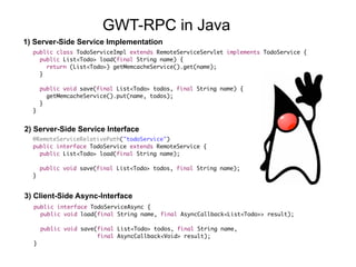 public class TodoServiceImpl extends RemoteServiceServlet implements TodoService {
public List<Todo> load(final String name) {
return (List<Todo>) getMemcacheService().get(name);
}
public void save(final List<Todo> todos, final String name) {
getMemcacheService().put(name, todos);
}
}
@RemoteServiceRelativePath("todoService")
public interface TodoService extends RemoteService {
public List<Todo> load(final String name);
public void save(final List<Todo> todos, final String name);
}
public interface TodoServiceAsync {
public void load(final String name, final AsyncCallback<List<Todo>> result);
public void save(final List<Todo> todos, final String name,  
final AsyncCallback<Void> result);
}
1) Server-Side Service Implementation
2) Server-Side Service Interface
3) Client-Side Async-Interface
GWT-RPC in Java
 