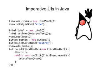FlowPanel view = new FlowPanel();
view.setStyleName("view");
...
Label label = new Label();
label.setText(todo.getText());
view.add(label);
Button button = new Button();
button.setStyleName("destroy");
view.add(button);
button.addClickHandler(new ClickHandler() {
@Override
public void onClick(ClickEvent event) {
deleteTodo(todo);
}
});
Imperative UIs in Java
 