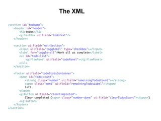 <section id="todoapp">
<header id="header">
<h1>todos</h1>
<g:TextBox ui:field="todoText"/>
</header>
<section ui:field="mainSection">
<input ui:field="toggleAll" type="checkbox"></input>
<label for="toggle-all">Mark all as complete</label>
<ul id="todo-list">
<g:FlowPanel ui:field="todoPanel"></g:FlowPanel>
</ul>
</section>
<footer ui:field="todoStatsContainer">
<span id="todo-count">
<strong class="number" ui:field="remainingTodosCount"></strong>
<span class="word" ui:field="remainingTodosLabel"></span>
left.
</span>
<g:Button ui:field="clearCompleted">
Clear completed (<span class="number-done" ui:field="clearTodosCount"></span>)
</g:Button>
</footer>
</section>
The XML
 