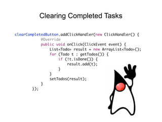 clearCompletedButton.addClickHandler(new ClickHandler() {
@Override
public void onClick(ClickEvent event) {
List<Todo> result = new ArrayList<Todo>();
for (Todo t : getTodos()) {
if (!t.isDone()) {
result.add(t);
}
}
setTodos(result);
}
});
Clearing Completed Tasks
 