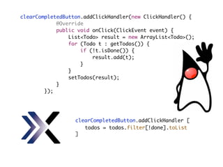clearCompletedButton.addClickHandler(new ClickHandler() {
@Override
public void onClick(ClickEvent event) {
List<Todo> result = new ArrayList<Todo>();
for (Todo t : getTodos()) {
if (!t.isDone()) {
result.add(t);
}
}
setTodos(result);
}
});
clearCompletedButton.addClickHandler [
]
todos = todos.filter[!done].toList
 