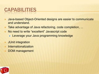 CAPABILITIES
   Java-based Object-Oriented designs are easier to communicate
    and understand.
   Take advantage of Java refactoring, code completion, ...
   No need to write “excellent” Javascript code
       Leverage your Java programming knowledge

   JUnit integration
   Internationalization
   DOM management
 