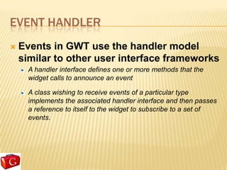 EVENT HANDLER
   Events in GWT use the handler model
    similar to other user interface frameworks
      A handler interface defines one or more methods that the
      widget calls to announce an event

      A class wishing to receive events of a particular type
      implements the associated handler interface and then passes
      a reference to itself to the widget to subscribe to a set of
      events.
 