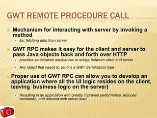 GWT REMOTE PROCEDURE CALL
   Mechanism for interacting with server by invoking a
    method
       Ex: fetching data from server

   GWT RPC makes it easy for the client and server to
    pass Java objects back and forth over HTTP
       provides serialization mechanism to bridge between client and server

       Any object that needs to send is a GWT Serialization type

   Proper use of GWT RPC can allow you to develop an
    application where all the UI logic resides on the client,
    leaving business logic on the server)
       Resulting in an application with greatly improved performance, reduced
       bandwidth, and reduced web server load
 